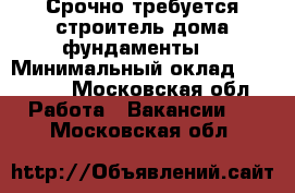 Срочно требуется строитель(дома,фундаменты) › Минимальный оклад ­ 40 000 - Московская обл. Работа » Вакансии   . Московская обл.